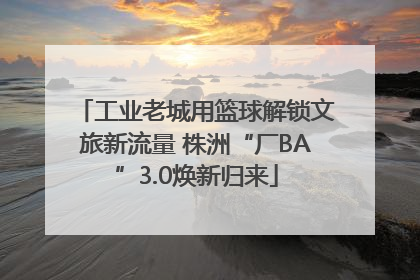 工业老城用篮球解锁文旅新流量 株洲“厂BA”3.0焕新归来