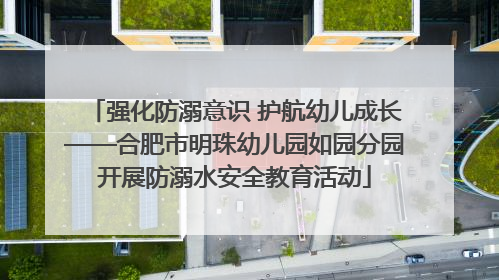 强化防溺意识 护航幼儿成长——合肥市明珠幼儿园如园分园开展防溺水安全教育活动