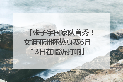 张子宇国家队首秀！女篮亚洲杯热身赛6月13日在临沂打响