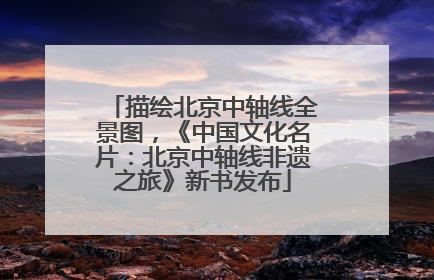 描绘北京中轴线全景图，《中国文化名片：北京中轴线非遗之旅》新书发布