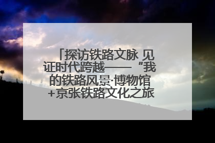 探访铁路文脉 见证时代跨越——“我的铁路风景·博物馆+京张铁路文化之旅”活动在京启动