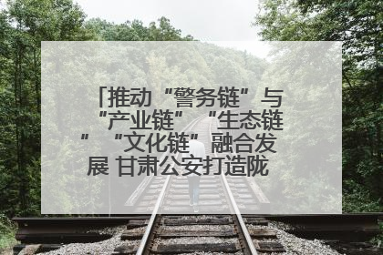 推动“警务链”与“产业链”“生态链”“文化链”融合发展 甘肃公安打造陇原旅游警务品牌