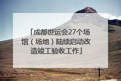 成都世运会27个场馆（场地）陆续启动改造竣工验收工作