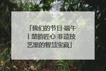 我们的节日·端午丨楚韵匠心 非遗技艺里的智慧宝藏