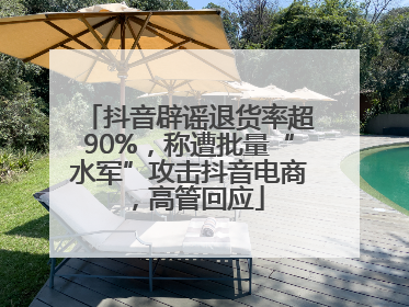 抖音辟谣退货率超90%，称遭批量“水军”攻击抖音电商，高管回应