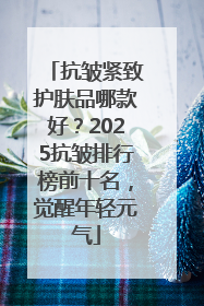 抗皱紧致护肤品哪款好？2025抗皱排行榜前十名，觉醒年轻元气