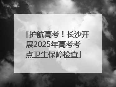 护航高考！长沙开展2025年高考考点卫生保障检查