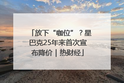 放下“咖位”？星巴克25年来首次宣布降价｜热财经