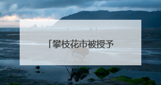 攀枝花市被授予全国文明城市称号 当地这些村镇、单位、家庭、校园也是全国文明！