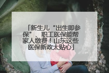 新生儿“出生即参保”、职工医保能帮家人缴费！山东这些医保新政太贴心