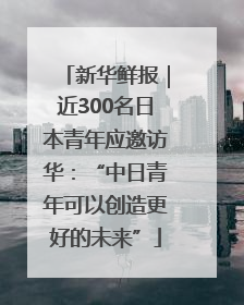 新华鲜报｜近300名日本青年应邀访华：“中日青年可以创造更好的未来”