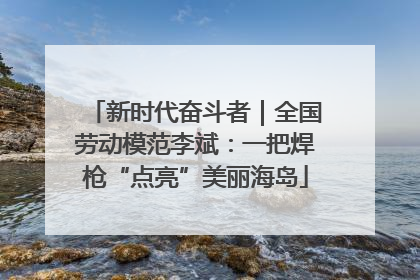 新时代奋斗者｜全国劳动模范李斌：一把焊枪“点亮”美丽海岛