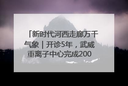 新时代河西走廊万千气象｜开诊5年，武威重离子中心完成2000余例患者治疗