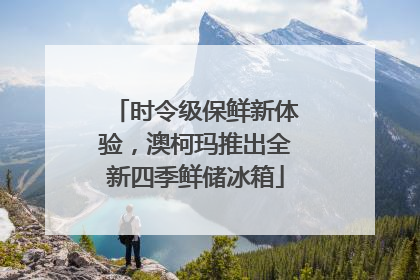 时令级保鲜新体验，澳柯玛推出全新四季鲜储冰箱