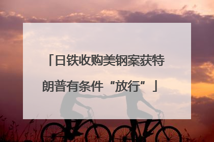 日铁收购美钢案获特朗普有条件“放行”