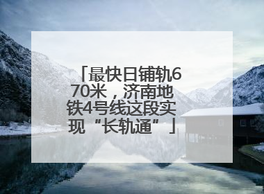 最快日铺轨670米，济南地铁4号线这段实现“长轨通”