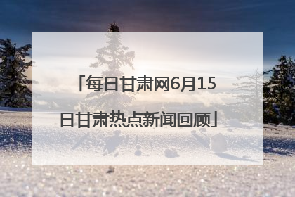 每日甘肃网6月15日甘肃热点新闻回顾