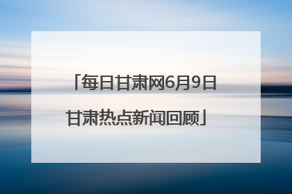 每日甘肃网6月9日甘肃热点新闻回顾
