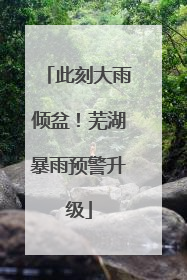 此刻大雨倾盆！芜湖暴雨预警升级