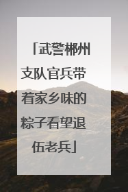 武警郴州支队官兵带着家乡味的粽子看望退伍老兵