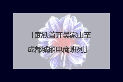 武铁首开吴家山至成都城厢电商班列
