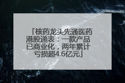 核药龙头先通医药港股递表：一款产品已商业化，两年累计亏损超4.6亿元