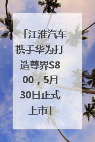 江淮汽车携手华为打造尊界S800，5月30日正式上市