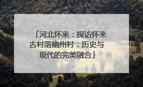 河北怀来：探访怀来古村落幽州村：历史与现代的完美融合