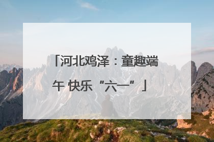 河北鸡泽：童趣端午 快乐“六一”