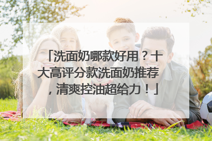 洗面奶哪款好用？十大高评分款洗面奶推荐，清爽控油超给力！