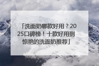 洗面奶哪款好用？2025口碑榜！十款好用到惊艳的洗面奶推荐