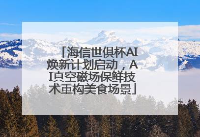 海信世俱杯AI焕新计划启动，AI真空磁场保鲜技术重构美食场景