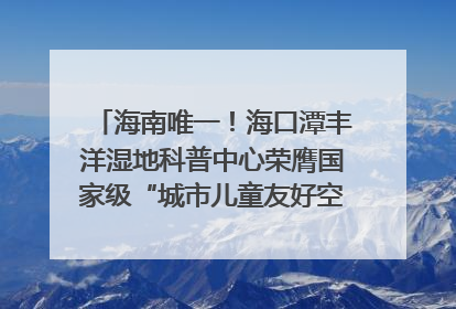 海南唯一！海口潭丰洋湿地科普中心荣膺国家级“城市儿童友好空间建设园区”称号