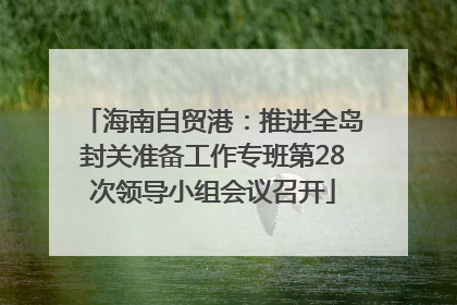 海南自贸港：推进全岛封关准备工作专班第28次领导小组会议召开