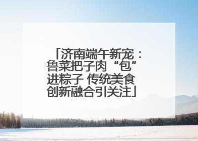 济南端午新宠：鲁菜把子肉“包”进粽子 传统美食创新融合引关注