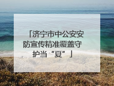济宁市中公安安防宣传精准覆盖守护当“夏”