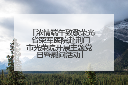 浓情端午致敬荣光 省荣军医院赴荆门市光荣院开展主题党日暨慰问活动