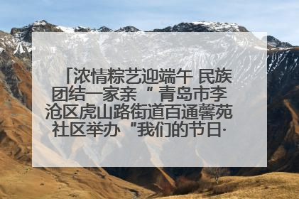 浓情粽艺迎端午 民族团结一家亲“ 青岛市李沧区虎山路街道百通馨苑社区举办“我们的节日·端午“主题活动