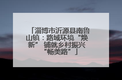 淄博市沂源县南鲁山镇：路域环境“焕新” 铺就乡村振兴“畅美路”