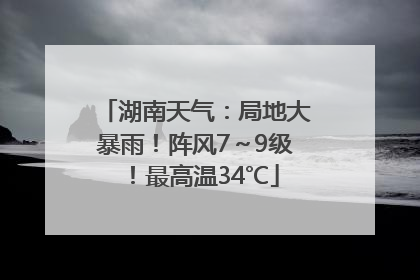 湖南天气：局地大暴雨！阵风7～9级！最高温34℃
