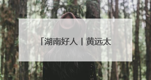 湖南好人丨黄远太：扎根深山三十载 一片丹心写春秋