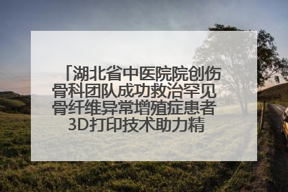湖北省中医院院创伤骨科团队成功救治罕见骨纤维异常增殖症患者 3D打印技术助力精准矫形手术