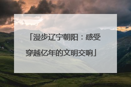 漫步辽宁朝阳：感受穿越亿年的文明交响