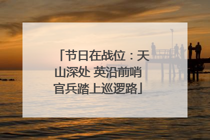 节日在战位：天山深处 英沿前哨官兵踏上巡逻路