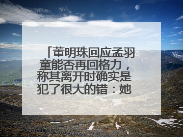 董明珠回应孟羽童能否再回格力，称其离开时确实是犯了很大的错：她对我来说是孩子