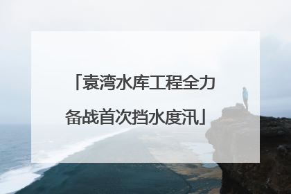 袁湾水库工程全力备战首次挡水度汛