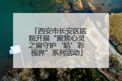 西安市长安区医院开展“聚焦心灵之窗守护‘睛’彩视界”系列活动