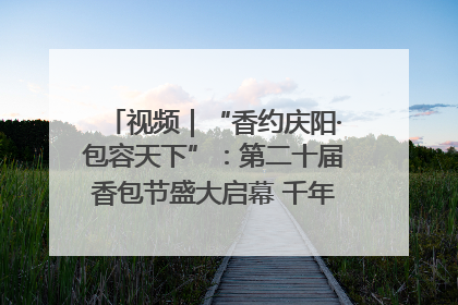 视频｜“香约庆阳·包容天下”：第二十届香包节盛大启幕 千年非遗香飘世界