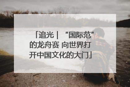 追光｜“国际范”的龙舟赛 向世界打开中国文化的大门