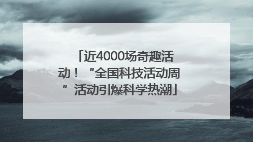 近4000场奇趣活动！“全国科技活动周”活动引爆科学热潮